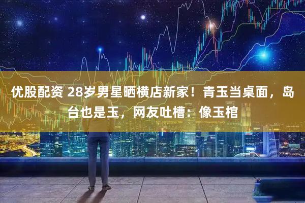 优股配资 28岁男星晒横店新家！青玉当桌面，岛台也是玉，网友吐槽：像玉棺