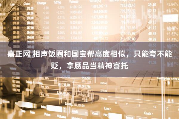 嘉正网 相声饭圈和国宝帮高度相似，只能夸不能贬，拿赝品当精神寄托