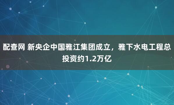 配查网 新央企中国雅江集团成立，雅下水电工程总投资约1.2万亿