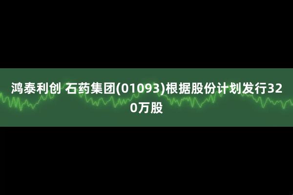 鸿泰利创 石药集团(01093)根据股份计划发行320万股