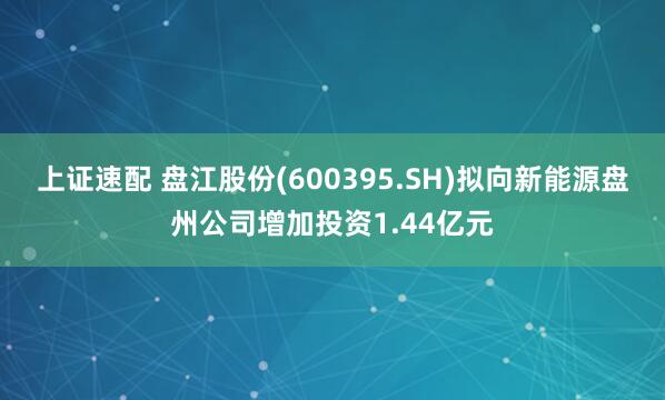 上证速配 盘江股份(600395.SH)拟向新能源盘州公司增加投资1.44亿元