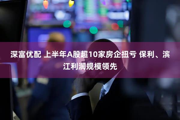 深富优配 上半年A股超10家房企扭亏 保利、滨江利润规模领先