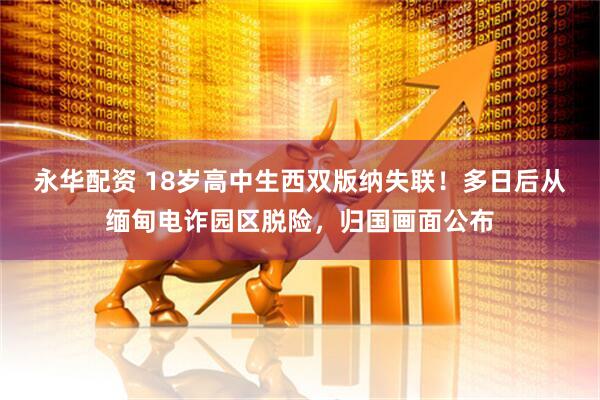 永华配资 18岁高中生西双版纳失联！多日后从缅甸电诈园区脱险，归国画面公布