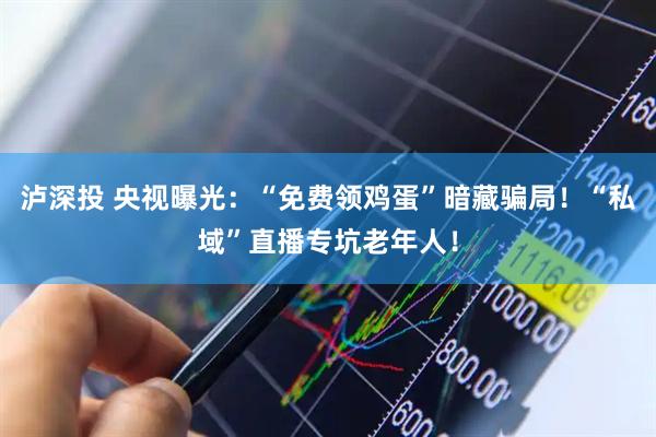 泸深投 央视曝光：“免费领鸡蛋”暗藏骗局！“私域”直播专坑老年人！