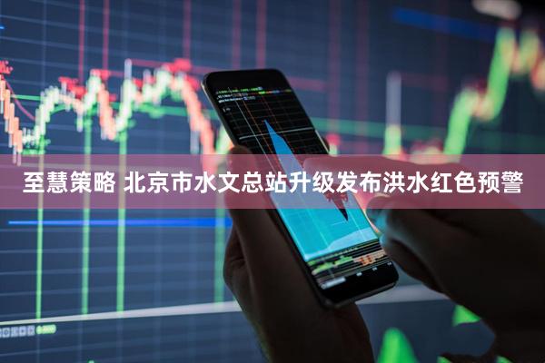 至慧策略 北京市水文总站升级发布洪水红色预警