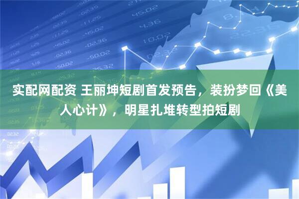 实配网配资 王丽坤短剧首发预告，装扮梦回《美人心计》，明星扎堆转型拍短剧
