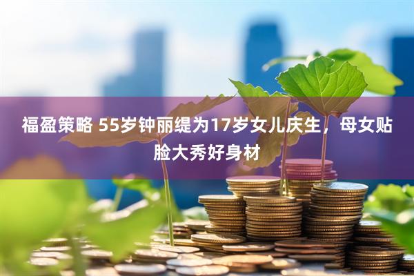 福盈策略 55岁钟丽缇为17岁女儿庆生，母女贴脸大秀好身材
