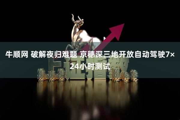 牛顺网 破解夜归难题 京穗深三地开放自动驾驶7×24小时测试