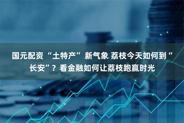 国元配资 “土特产” 新气象 荔枝今天如何到“长安”？看金融如何让荔枝跑赢时光
