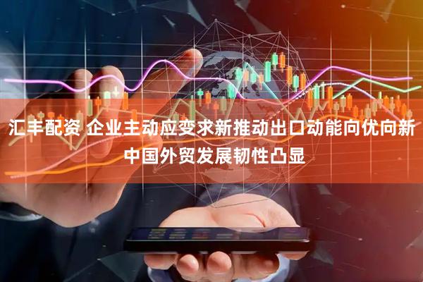 汇丰配资 企业主动应变求新推动出口动能向优向新 中国外贸发展韧性凸显