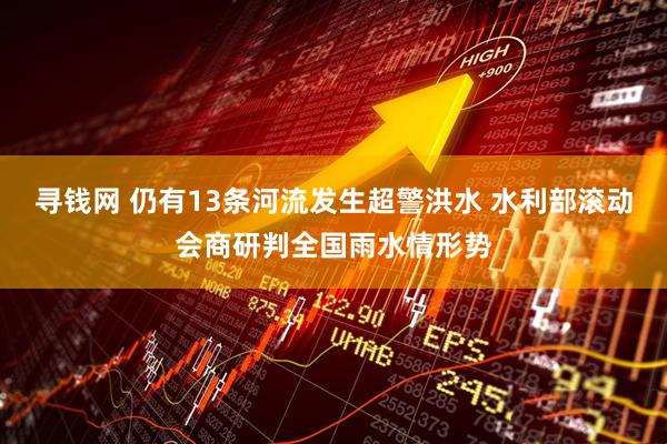 寻钱网 仍有13条河流发生超警洪水 水利部滚动会商研判全国雨水情形势