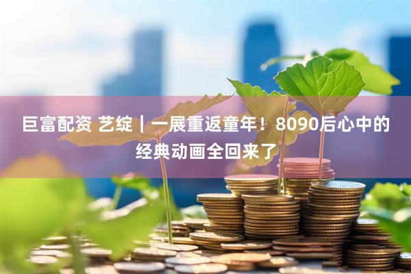 巨富配资 艺绽｜一展重返童年！8090后心中的经典动画全回来了