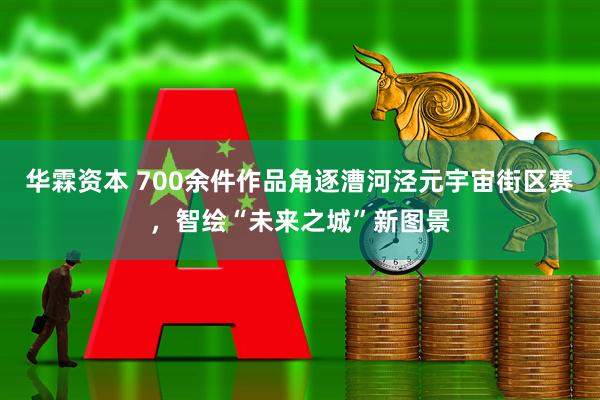 华霖资本 700余件作品角逐漕河泾元宇宙街区赛，智绘“未来之城”新图景