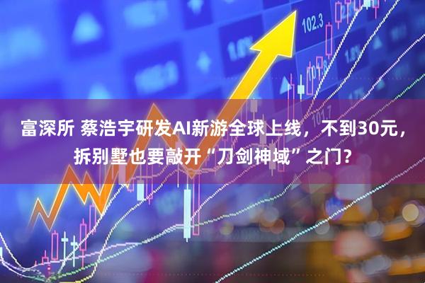 富深所 蔡浩宇研发AI新游全球上线，不到30元，拆别墅也要敲开“刀剑神域”之门？