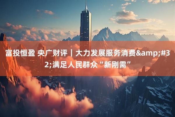 富投恒盈 央广财评｜大力发展服务消费&#32;满足人民群众“新刚需”