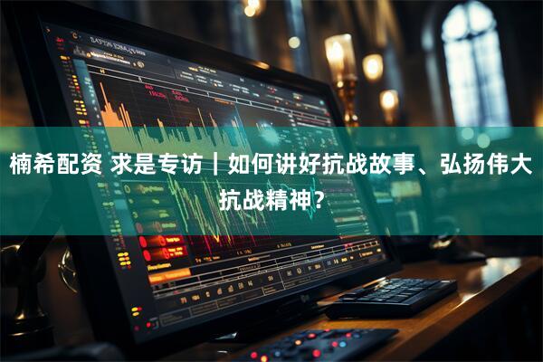 楠希配资 求是专访｜如何讲好抗战故事、弘扬伟大抗战精神？