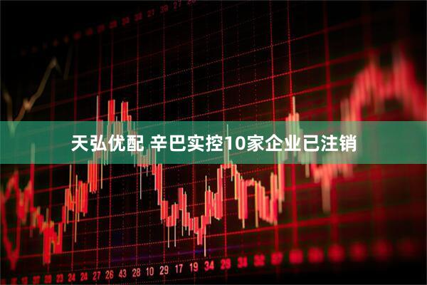 天弘优配 辛巴实控10家企业已注销