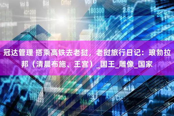 冠达管理 搭乘高铁去老挝，老挝旅行日记：琅勃拉邦（清晨布施、王宫）_国王_雕像_国家
