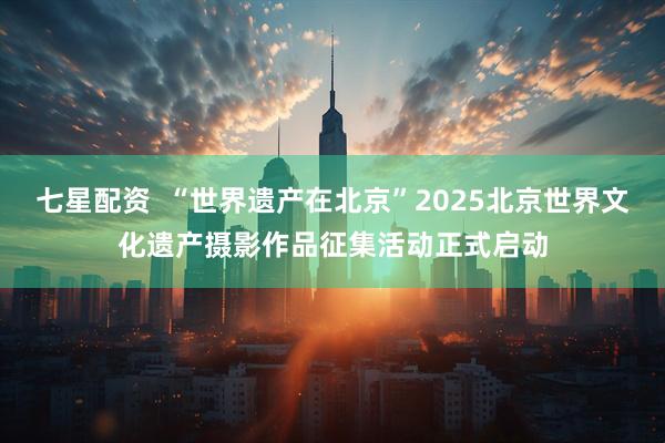 七星配资  “世界遗产在北京”2025北京世界文化遗产摄影作品征集活动正式启动