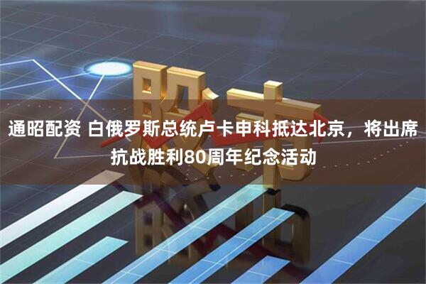 通昭配资 白俄罗斯总统卢卡申科抵达北京，将出席抗战胜利80周年纪念活动