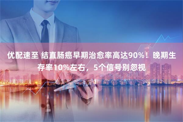 优配速至 结直肠癌早期治愈率高达90%！晚期生存率10%左右，5个信号别忽视