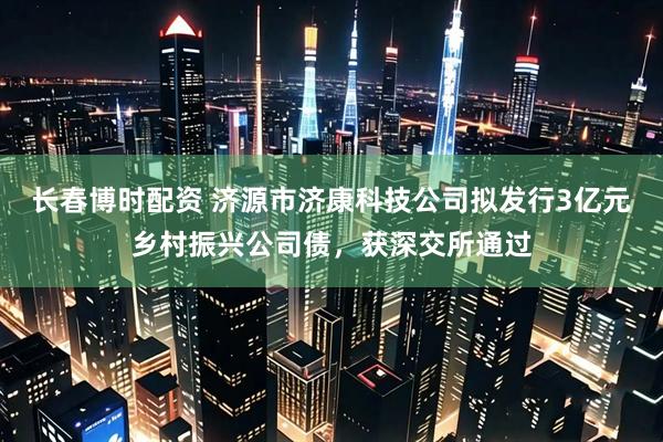 长春博时配资 济源市济康科技公司拟发行3亿元乡村振兴公司债，获深交所通过