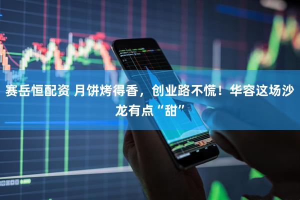 赛岳恒配资 月饼烤得香，创业路不慌！华容这场沙龙有点“甜”