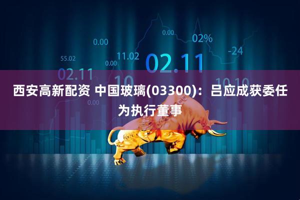西安高新配资 中国玻璃(03300)：吕应成获委任为执行董事