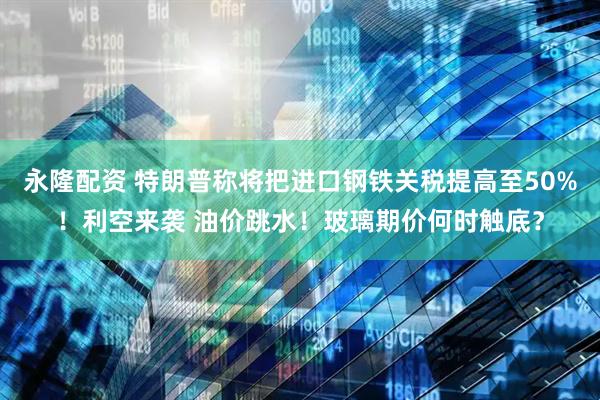 永隆配资 特朗普称将把进口钢铁关税提高至50%！利空来袭 油价跳水！玻璃期价何时触底？