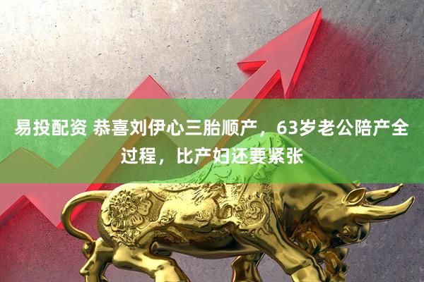 易投配资 恭喜刘伊心三胎顺产，63岁老公陪产全过程，比产妇还要紧张