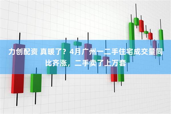 力创配资 真暖了?4月广州一二手住宅成交量同比齐涨,二手卖了上万套