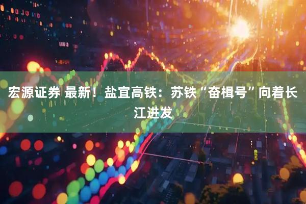 宏源证券 最新！盐宜高铁：苏铁“奋楫号”向着长江进发